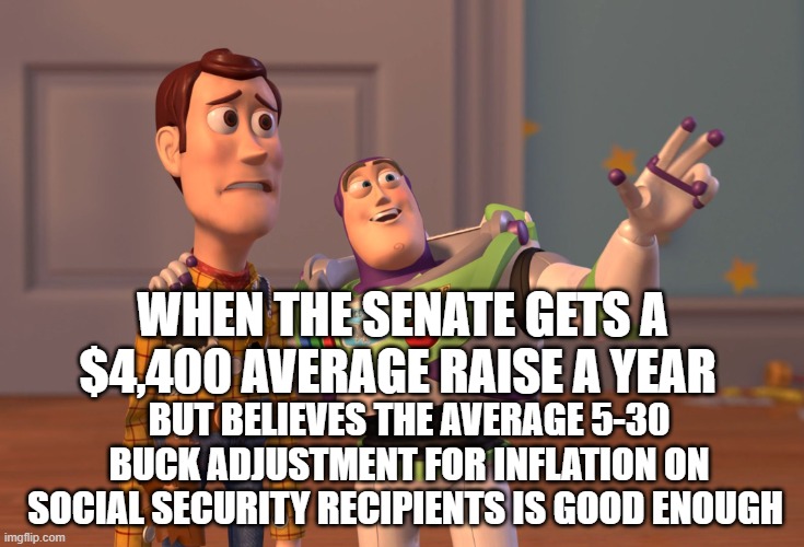 X, X Everywhere Meme | WHEN THE SENATE GETS A $4,400 AVERAGE RAISE A YEAR; BUT BELIEVES THE AVERAGE 5-30 BUCK ADJUSTMENT FOR INFLATION ON SOCIAL SECURITY RECIPIENTS IS GOOD ENOUGH | image tagged in memes,x x everywhere | made w/ Imgflip meme maker