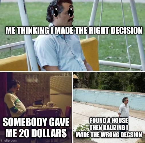 Sad Pablo Escobar | ME THINKING I MADE THE RIGHT DECISION; SOMEBODY GAVE ME 20 DOLLARS; FOUND A HOUSE THEN RALIZING I MADE THE WRONG DECSION | image tagged in memes,sad pablo escobar | made w/ Imgflip meme maker