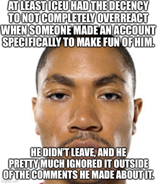 Flippin Spike | AT LEAST ICEU HAD THE DECENCY
TO NOT COMPLETELY OVERREACT
WHEN SOMEONE MADE AN ACCOUNT
SPECIFICALLY TO MAKE FUN OF HIM. HE DIDN’T LEAVE, AND HE PRETTY MUCH IGNORED IT OUTSIDE OF THE COMMENTS HE MADE ABOUT IT. | image tagged in cry about it | made w/ Imgflip meme maker