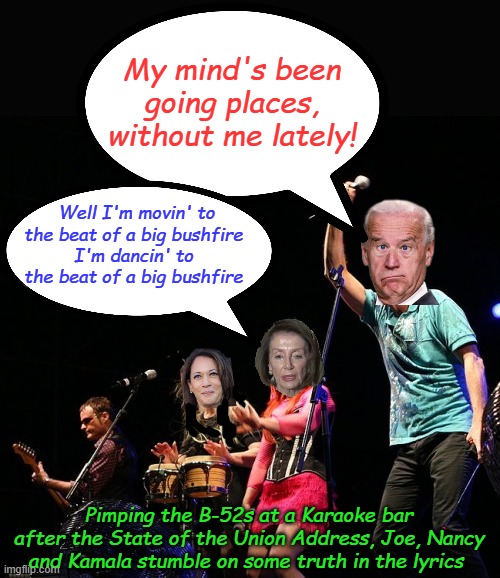 Showing respect to the office... | My mind's been going places, without me lately! Well I'm movin' to the beat of a big bushfire
I'm dancin' to the beat of a big bushfire; Pimping the B-52s at a Karaoke bar after the State of the Union Address, Joe, Nancy and Kamala stumble on some truth in the lyrics | image tagged in b52s | made w/ Imgflip meme maker