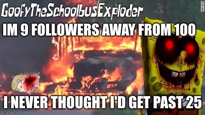 GoofyTheSchoolbusExploder's Announcement Template | IM 9 FOLLOWERS AWAY FROM 100; I NEVER THOUGHT I'D GET PAST 25 | image tagged in goofytheschoolbusexploder's announcement template | made w/ Imgflip meme maker