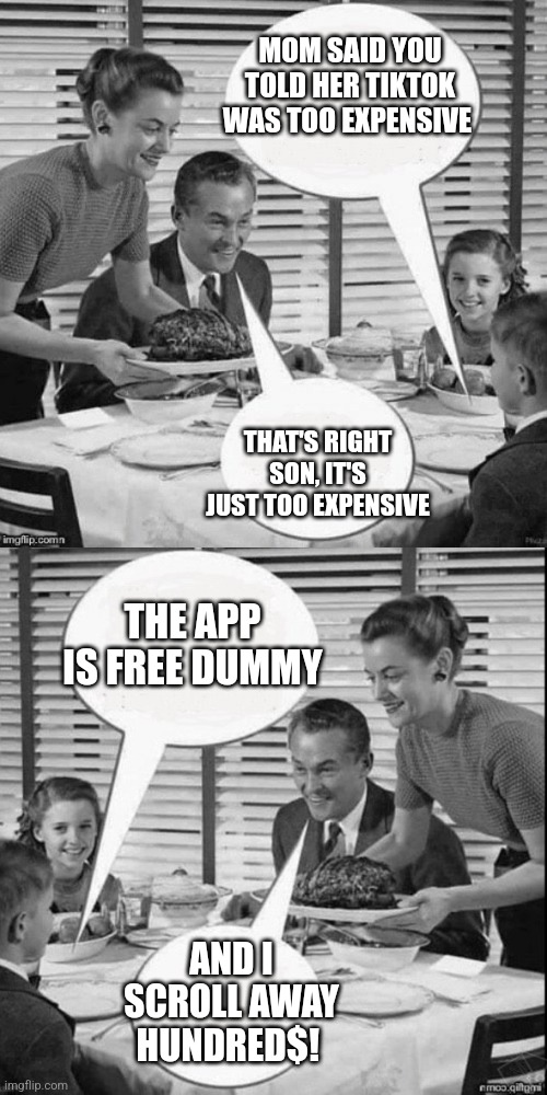 Tiktok | MOM SAID YOU TOLD HER TIKTOK WAS TOO EXPENSIVE; THAT'S RIGHT SON, IT'S JUST TOO EXPENSIVE; THE APP IS FREE DUMMY; AND I SCROLL AWAY HUNDRED$! | image tagged in vintage family dinner extended | made w/ Imgflip meme maker