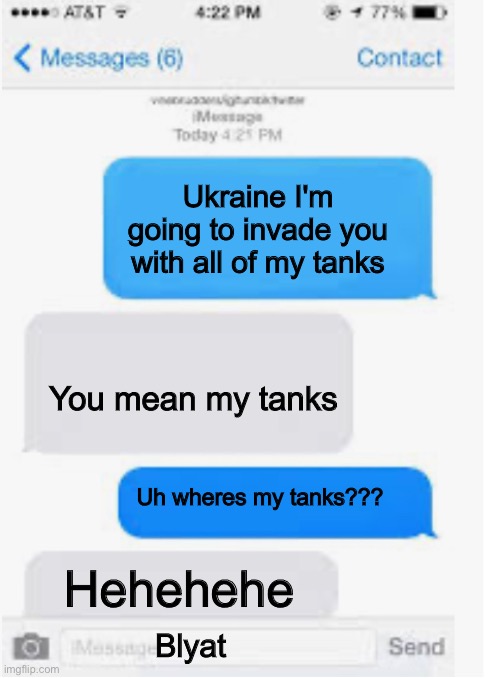 Blank text conversation | Ukraine I'm going to invade you with all of my tanks; You mean my tanks; Uh wheres my tanks??? Hehehehe; Blyat | image tagged in blank text conversation | made w/ Imgflip meme maker