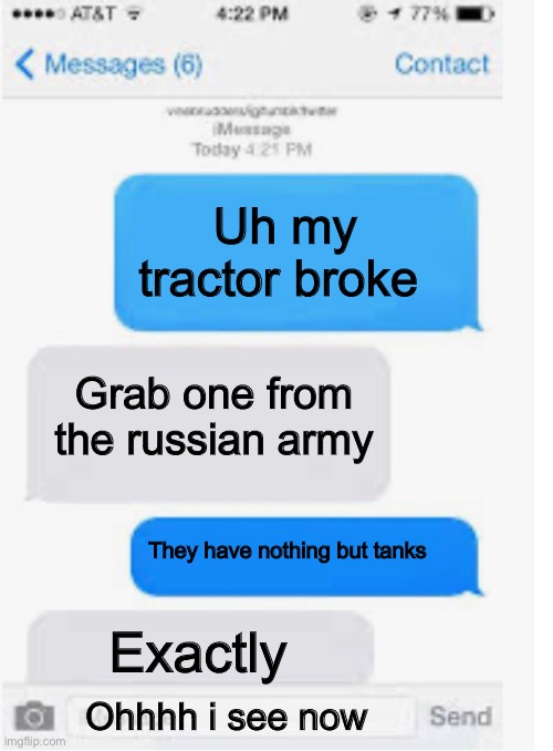Blank text conversation | Uh my tractor broke; Grab one from the russian army; They have nothing but tanks; Exactly; Ohhhh i see now | image tagged in blank text conversation | made w/ Imgflip meme maker