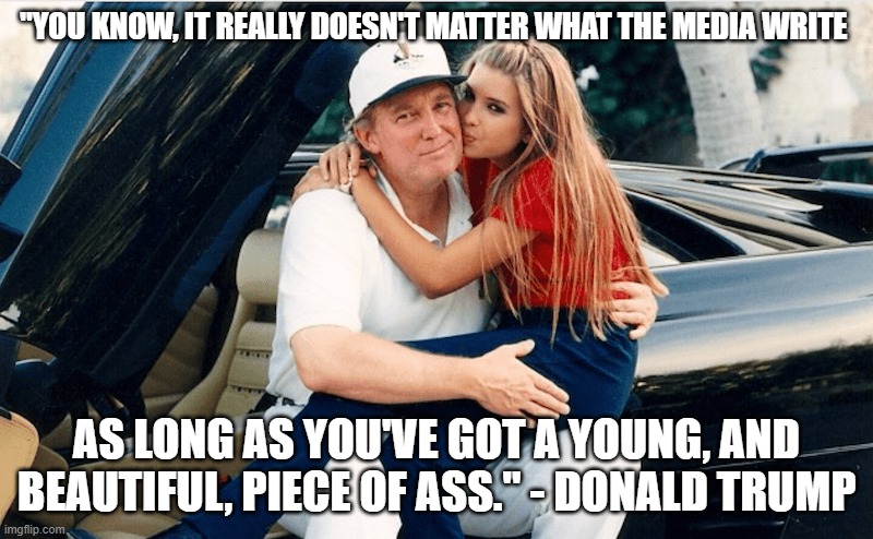 Real Donald Trump Quotes | "YOU KNOW, IT REALLY DOESN'T MATTER WHAT THE MEDIA WRITE; AS LONG AS YOU'VE GOT A YOUNG, AND BEAUTIFUL, PIECE OF ASS." - DONALD TRUMP | image tagged in trump ivanka,child molester,rapist,child abuse,incest,narcissist | made w/ Imgflip meme maker