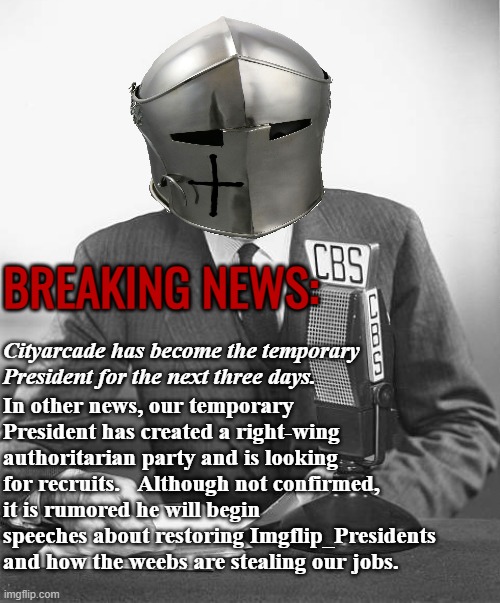 This report was brought to you by the Crusader Broadcasting Service | BREAKING NEWS:; Cityarcade has become the temporary President for the next three days. In other news, our temporary President has created a right-wing authoritarian party and is looking for recruits.   Although not confirmed, it is rumored he will begin speeches about restoring Imgflip_Presidents and how the weebs are stealing our jobs. | image tagged in rmk,joke,hmmmmmmm | made w/ Imgflip meme maker