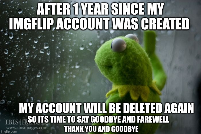 sad news, i am leaving my imgflip account for good and my account will be deleted, so thank you and goodbye | AFTER 1 YEAR SINCE MY IMGFLIP ACCOUNT WAS CREATED; MY ACCOUNT WILL BE DELETED AGAIN; SO ITS TIME TO SAY GOODBYE AND FAREWELL; THANK YOU AND GOODBYE | image tagged in kermit window,memes,funny memes,sad,why are you reading this | made w/ Imgflip meme maker