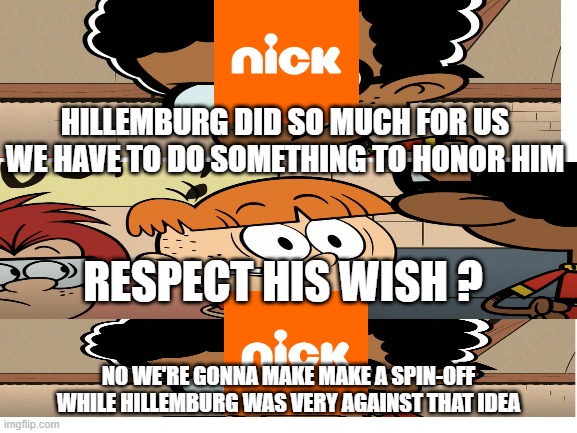 Nickelodeon after Stephen Hillemburg died |  HILLEMBURG DID SO MUCH FOR US WE HAVE TO DO SOMETHING TO HONOR HIM; RESPECT HIS WISH ? NO WE'RE GONNA MAKE MAKE A SPIN-OFF WHILE HILLEMBURG WAS VERY AGAINST THAT IDEA | image tagged in blank white template | made w/ Imgflip meme maker