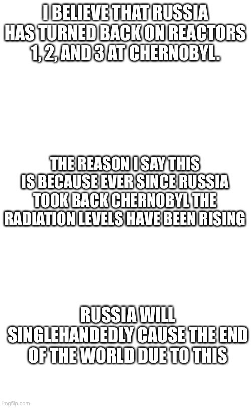 Chernobyl theory | I BELIEVE THAT RUSSIA HAS TURNED BACK ON REACTORS 1, 2, AND 3 AT CHERNOBYL. THE REASON I SAY THIS IS BECAUSE EVER SINCE RUSSIA TOOK BACK CHERNOBYL THE RADIATION LEVELS HAVE BEEN RISING; RUSSIA WILL SINGLEHANDEDLY CAUSE THE END OF THE WORLD DUE TO THIS | image tagged in plain white tall | made w/ Imgflip meme maker
