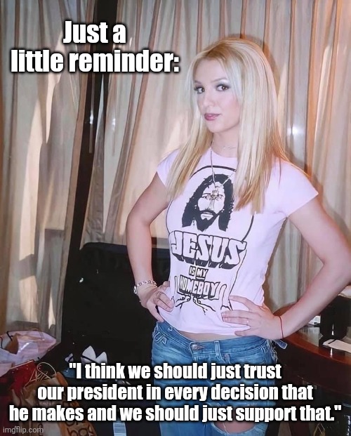 She had a hard time, but please don't forget who she really is. | Just a little reminder:; "I think we should just trust our president in every decision that he makes and we should just support that." | image tagged in britney spears jesus is my homeboy,clown car republicans,cognitive dissonance | made w/ Imgflip meme maker