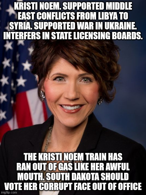 South Dakota corruption | KRISTI NOEM. SUPPORTED MIDDLE EAST CONFLICTS FROM LIBYA TO SYRIA. SUPPORTED WAR IN UKRAINE. INTERFERS IN STATE LICENSING BOARDS. THE KRISTI NOEM TRAIN HAS RAN OUT OF GAS LIKE HER AWFUL MOUTH. SOUTH DAKOTA SHOULD VOTE HER CORRUPT FACE OUT OF OFFICE | image tagged in south dakota,kristi noem,donald trump approves,rino,voter fraud,government corruption | made w/ Imgflip meme maker