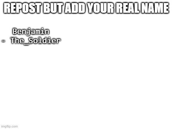 Blank White Template | REPOST BUT ADD YOUR REAL NAME; Benjamin - The_Soldier | image tagged in blank white template | made w/ Imgflip meme maker