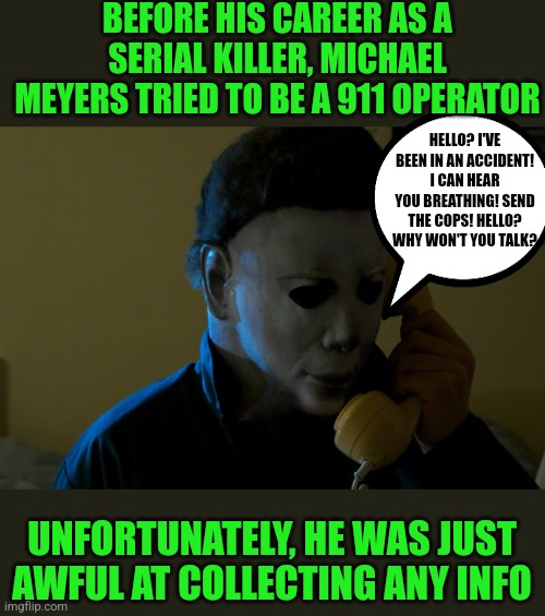 Some people are just not cut out for certain jobs... |  BEFORE HIS CAREER AS A SERIAL KILLER, MICHAEL MEYERS TRIED TO BE A 911 OPERATOR; HELLO? I'VE BEEN IN AN ACCIDENT! I CAN HEAR YOU BREATHING! SEND THE COPS! HELLO? WHY WON'T YOU TALK? UNFORTUNATELY, HE WAS JUST AWFUL AT COLLECTING ANY INFO | image tagged in michael meyers phone,911,jobs,bad choices | made w/ Imgflip meme maker