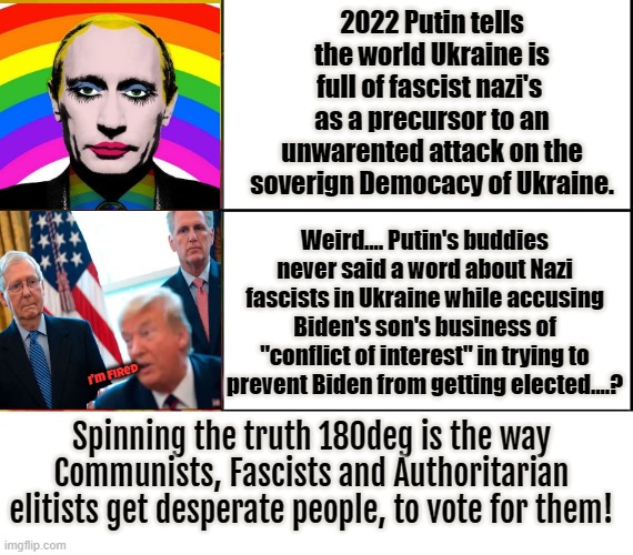 Putin claims Nazi's are everywhere! | 2022 Putin tells the world Ukraine is full of fascist nazi's  as a precursor to an unwarented attack on the soverign Democacy of Ukraine. Weird.... Putin's buddies never said a word about Nazi fascists in Ukraine while accusing Biden's son's business of "conflict of interest" in trying to prevent Biden from getting elected....? I'm Fired; Spinning the truth 180deg is the way Communists, Fascists and Authoritarian elitists get desperate people, to vote for them! | image tagged in putin,nazi's,ukraine,biden,gop,180 deg | made w/ Imgflip meme maker