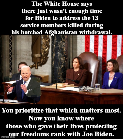 We are all expendable when it comes to the Democrat Party's lust for power. |  The White House says there just wasn't enough time for Biden to address the 13 service members killed during his botched Afghanistan withdrawal. You prioritize that which matters most.
Now you know where those who gave their lives protecting our freedoms rank with Joe Biden. | image tagged in deceiver in chief,liar,traitor,traitors,scumbag | made w/ Imgflip meme maker