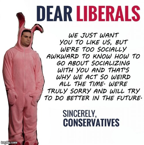 The Letter That Conservatives Would Write If They Had The Courage To Say What They Really Mean | WE JUST WANT YOU TO LIKE US, BUT WE'RE TOO SOCIALLY AWKWARD TO KNOW HOW TO GO ABOUT SOCIALIZING WITH YOU AND THAT'S WHY WE ACT SO WEIRD ALL THE TIME. WE'RE TRULY SORRY AND WILL TRY TO DO BETTER IN THE FUTURE. | image tagged in ben shapiro bunny,courage,honesty,communication,social anxiety,socially awkward | made w/ Imgflip meme maker