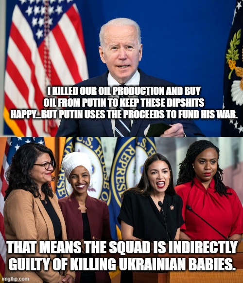 The squad is indirectly guilty of war crimes and funding terror. | I KILLED OUR OIL PRODUCTION AND BUY OIL FROM PUTIN TO KEEP THESE DIPSHITS HAPPY...BUT PUTIN USES THE PROCEEDS TO FUND HIS WAR. THAT MEANS THE SQUAD IS INDIRECTLY GUILTY OF KILLING UKRAINIAN BABIES. | image tagged in squad,joe biden,ukraine,putin,russia | made w/ Imgflip meme maker