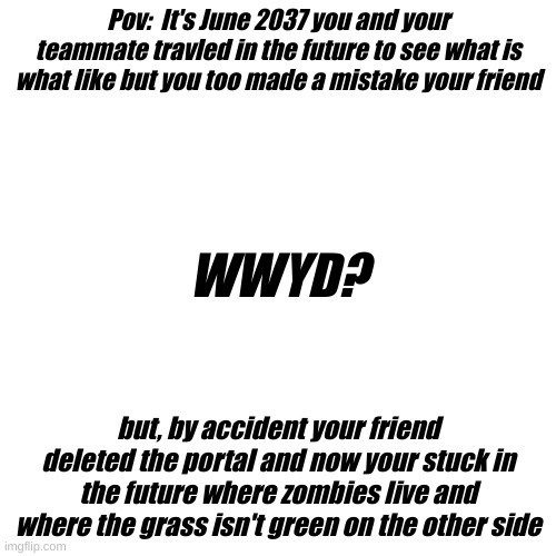 A Lore Going On Here | No Need To Show Your Oc | Horror POV | Pov:  It's June 2037 you and your teammate travled in the future to see what is what like but you too made a mistake your friend; WWYD? but, by accident your friend deleted the portal and now your stuck in the future where zombies live and where the grass isn't green on the other side | image tagged in memes,blank transparent square | made w/ Imgflip meme maker