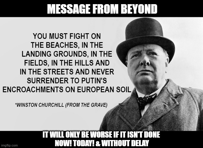 Churchill on Putin. | MESSAGE FROM BEYOND; YOU MUST FIGHT ON THE BEACHES, IN THE LANDING GROUNDS, IN THE FIELDS, IN THE HILLS AND IN THE STREETS AND NEVER SURRENDER TO PUTIN'S ENCROACHMENTS ON EUROPEAN SOIL; *WINSTON CHURCHILL (FROM THE GRAVE); IT WILL ONLY BE WORSE IF IT ISN'T DONE 
NOW! TODAY! & WITHOUT DELAY | image tagged in churchill,putin,history,hitler | made w/ Imgflip meme maker