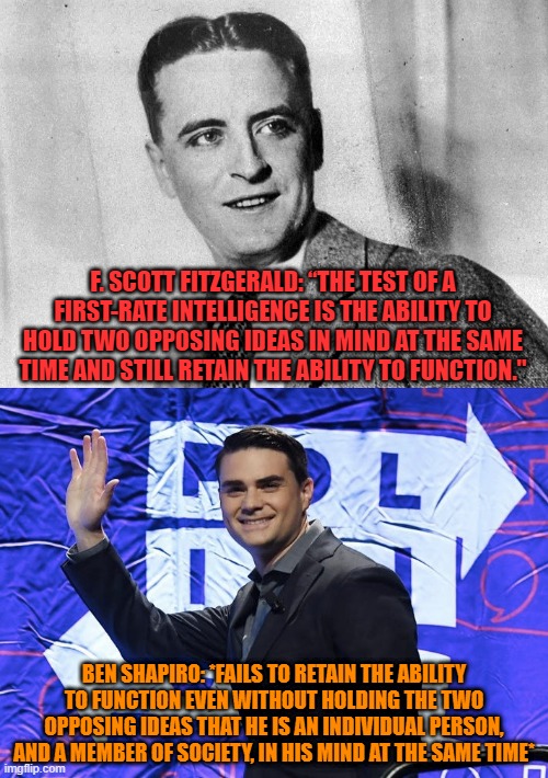 Ben Shapiro *DESTROYED* By Intelligence Test | F. SCOTT FITZGERALD: “THE TEST OF A FIRST-RATE INTELLIGENCE IS THE ABILITY TO HOLD TWO OPPOSING IDEAS IN MIND AT THE SAME TIME AND STILL RETAIN THE ABILITY TO FUNCTION."; BEN SHAPIRO: *FAILS TO RETAIN THE ABILITY TO FUNCTION EVEN WITHOUT HOLDING THE TWO OPPOSING IDEAS THAT HE IS AN INDIVIDUAL PERSON, AND A MEMBER OF SOCIETY, IN HIS MIND AT THE SAME TIME* | image tagged in ben shapiro,fail,intelligence,iq,stupid,individuality | made w/ Imgflip meme maker