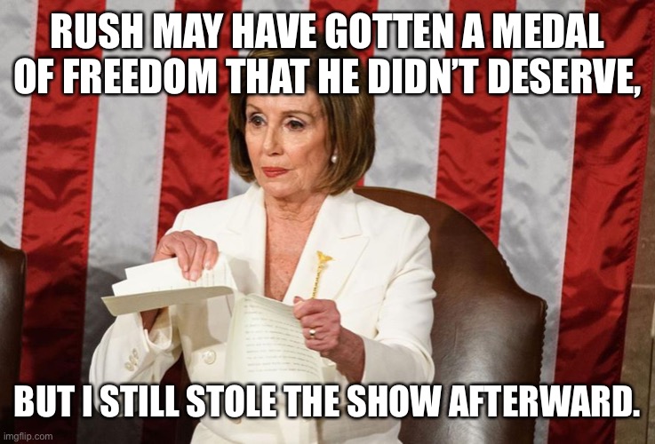 Nancy Pelosi rips Trump speech | RUSH MAY HAVE GOTTEN A MEDAL OF FREEDOM THAT HE DIDN’T DESERVE, BUT I STILL STOLE THE SHOW AFTERWARD. | image tagged in nancy pelosi rips trump speech | made w/ Imgflip meme maker