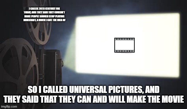 Projection redux | I CALLED 20TH CENTURY FOX TODAY, AND THEY SAID THEY COULDN'T MAKE PEOPLE SHOULD STOP PLAYING MINECRAFT, A MOVIE I GOT THE IDEA OF; SO I CALLED UNIVERSAL PICTURES, AND THEY SAID THAT THEY CAN AND WILL MAKE THE MOVIE | image tagged in projection redux,memes | made w/ Imgflip meme maker