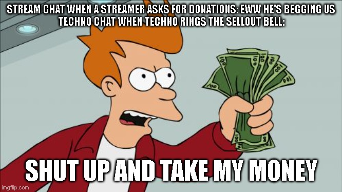 one of us | STREAM CHAT WHEN A STREAMER ASKS FOR DONATIONS: EWW HE'S BEGGING US
TECHNO CHAT WHEN TECHNO RINGS THE SELLOUT BELL:; SHUT UP AND TAKE MY MONEY | image tagged in memes,shut up and take my money fry | made w/ Imgflip meme maker