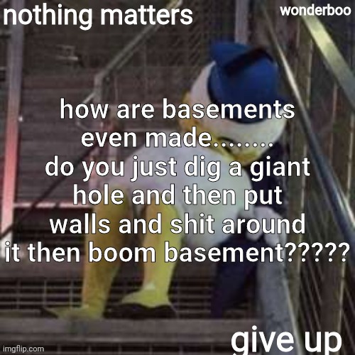 nothing matters give up | how are basements even made........ do you just dig a giant hole and then put walls and shit around it then boom basement????? | image tagged in nothing matters give up | made w/ Imgflip meme maker