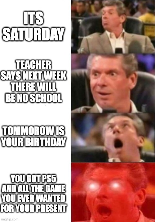 Mr. McMahon reaction | ITS SATURDAY; TEACHER SAYS NEXT WEEK THERE WILL BE NO SCHOOL; TOMMOROW IS YOUR BIRTHDAY; YOU GOT PS5 AND ALL THE GAME YOU EVER WANTED FOR YOUR PRESENT | image tagged in mr mcmahon reaction | made w/ Imgflip meme maker