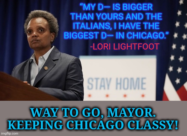 Stay classy, Lori. | “MY D— IS BIGGER THAN YOURS AND THE ITALIANS, I HAVE THE BIGGEST D— IN CHICAGO.”; -LORI LIGHTFOOT; WAY TO GO, MAYOR.
KEEPING CHICAGO CLASSY! | image tagged in lori lightfoot,memes,anti italian,mayoral quotes,stay classy,undignified | made w/ Imgflip meme maker