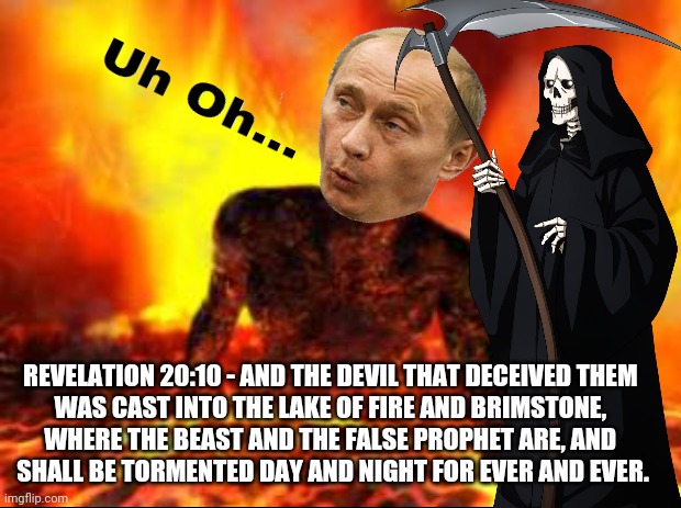 Putin Shall Burn in the Lake  of Fire Forevermore | REVELATION 20:10 - AND THE DEVIL THAT DECEIVED THEM 
WAS CAST INTO THE LAKE OF FIRE AND BRIMSTONE, 
WHERE THE BEAST AND THE FALSE PROPHET ARE, AND 
SHALL BE TORMENTED DAY AND NIGHT FOR EVER AND EVER. | image tagged in putin ukraine memes,putin memes,putin's war,lake of fire,revelation 20 10,end times | made w/ Imgflip meme maker