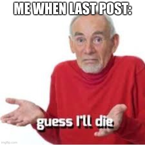 guess ill die | ME WHEN LAST POST: | image tagged in guess ill die | made w/ Imgflip meme maker