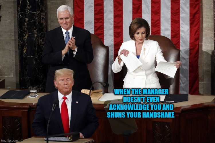 Nancy Pelosi rips Trump speech | WHEN THE MANAGER DOESN'T EVEN ACKNOWLEDGE YOU AND SHUNS YOUR HANDSHAKE | image tagged in nancy pelosi rips trump speech | made w/ Imgflip meme maker