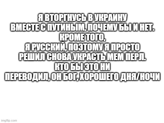 e | Я ВТОРГНУСЬ В УКРАИНУ ВМЕСТЕ С ПУТИНЫМ, ПОЧЕМУ БЫ И НЕТ.
КРОМЕ ТОГО, Я РУССКИЙ, ПОЭТОМУ Я ПРОСТО РЕШИЛ СНОВА УКРАСТЬ МЕМ ПЕРЛ.
КТО БЫ ЭТО НИ ПЕРЕВОДИЛ, ОН БОГ, ХОРОШЕГО ДНЯ/НОЧИ | image tagged in blank white template | made w/ Imgflip meme maker