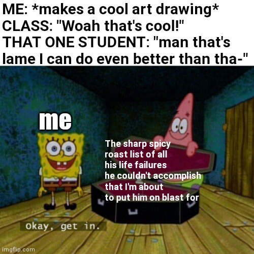 That one jealous classmate be like: |  ME: *makes a cool art drawing*
CLASS: "Woah that's cool!"
THAT ONE STUDENT: "man that's lame I can do even better than tha-"; me; The sharp spicy roast list of all his life failures he couldn't accomplish that I'm about to put him on blast for | image tagged in spongebob coffin | made w/ Imgflip meme maker