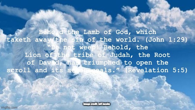 He's Coming Again | Behold the Lamb of God, which taketh away the sin of the world. (John 1:29)
“Do not weep! Behold, the Lion of the tribe of Judah, the Root of David, has triumphed to open the scroll and its seven seals.” (Revelation 5:5); Image credit: Jeff Jacobs | image tagged in as king of kings and lord of lords | made w/ Imgflip meme maker