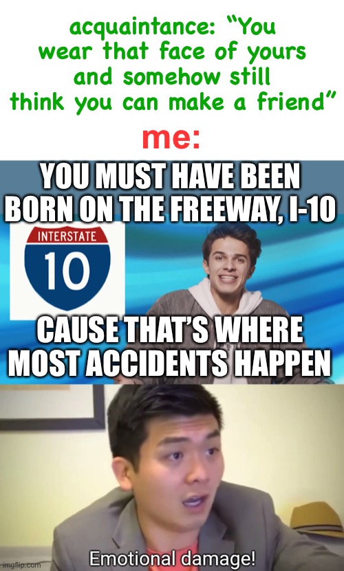 Never roast a memer, especially one who watches too much youtube |  acquaintance: “You wear that face of yours and somehow still think you can make a friend”; me:; YOU MUST HAVE BEEN BORN ON THE FREEWAY, I-10; CAUSE THAT’S WHERE MOST ACCIDENTS HAPPEN | image tagged in blank white template,emotional damage,brent rivera,roasts,destruction 100,friends | made w/ Imgflip meme maker