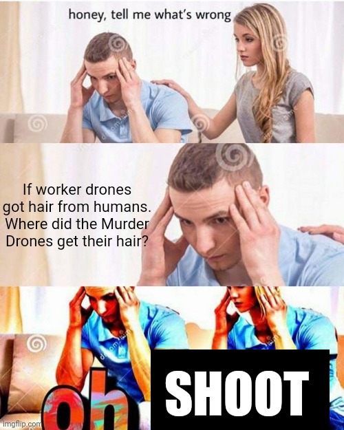 SERIOUSLY! HOW!?!? | If worker drones got hair from humans. Where did the Murder Drones get their hair? SHOOT | image tagged in honey tell me what's wrong,murder drones,glitch productions | made w/ Imgflip meme maker
