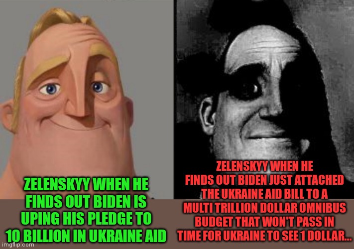 Government pork... | ZELENSKYY WHEN HE FINDS OUT BIDEN JUST ATTACHED THE UKRAINE AID BILL TO A MULTI TRILLION DOLLAR OMNIBUS BUDGET THAT WON'T PASS IN TIME FOR UKRAINE TO SEE 1 DOLLAR... ZELENSKYY WHEN HE FINDS OUT BIDEN IS UPING HIS PLEDGE TO 10 BILLION IN UKRAINE AID | image tagged in traumatized mr incredible,government corruption,pork,wheres the money going | made w/ Imgflip meme maker