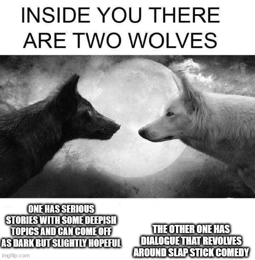 this is me basically | ONE HAS SERIOUS STORIES WITH SOME DEEPISH TOPICS AND CAN COME OFF AS DARK BUT SLIGHTLY HOPEFUL; THE OTHER ONE HAS DIALOGUE THAT REVOLVES AROUND SLAP STICK COMEDY | image tagged in inside you there are two wolves | made w/ Imgflip meme maker
