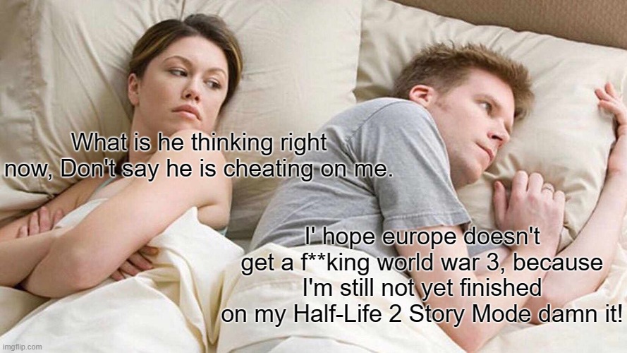 a Meme for Half Life gamers / old players. who is still playing the game till' today. enjoy it ;) | What is he thinking right now, Don't say he is cheating on me. I' hope europe doesn't get a f**king world war 3, because I'm still not yet finished on my Half-Life 2 Story Mode damn it! | image tagged in funny memes,political meme,world war 3,half life,steam,valve | made w/ Imgflip meme maker