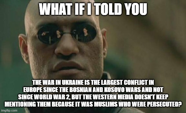 Hypocrite Western World And Their Media |  WHAT IF I TOLD YOU; THE WAR IN UKRAINE IS THE LARGEST CONFLICT IN EUROPE SINCE THE BOSNIAN AND KOSOVO WARS AND NOT SINCE WORLD WAR 2, BUT THE WESTERN MEDIA DOESN'T KEEP MENTIONING THEM BECAUSE IT WAS MUSLIMS WHO WERE PERSECUTED? | image tagged in memes,matrix morpheus,bosnia,world war 2,biased media,hypocrisy,Izlam | made w/ Imgflip meme maker