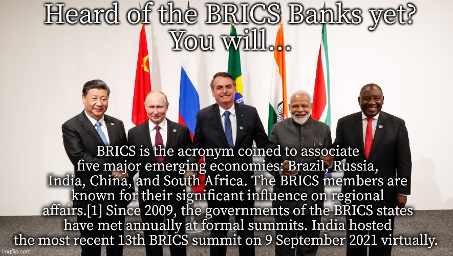 BRICS | Heard of the BRICS Banks yet?
You will... BRICS is the acronym coined to associate five major emerging economies: Brazil, Russia, India, China, and South Africa. The BRICS members are known for their significant influence on regional affairs.[1] Since 2009, the governments of the BRICS states have met annually at formal summits. India hosted the most recent 13th BRICS summit on 9 September 2021 virtually. | image tagged in brics | made w/ Imgflip meme maker