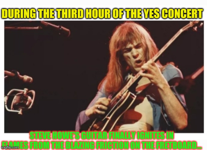 Yes songs wizardry | DURING THE THIRD HOUR OF THE YES CONCERT; STEVE HOWE'S GUITAR FINALLY IGNITES IN FLAMES FROM THE BLAZING FRICTION ON THE FRETBOARD... | image tagged in yes,1970s,classic rock,concert | made w/ Imgflip meme maker