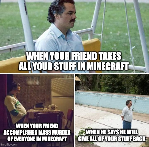 Sad Pablo Escobar | WHEN YOUR FRIEND TAKES ALL YOUR STUFF IN MINECRAFT; WHEN YOUR FRIEND ACCOMPLISHES MASS MURDER OF EVERYONE IN MINECRAFT; WHEN HE SAYS HE WILL GIVE ALL OF YOUR STUFF BACK | image tagged in memes,sad pablo escobar | made w/ Imgflip meme maker