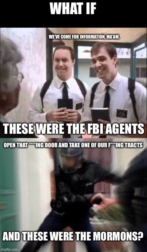Not all is as it seems | WHAT IF; WE’VE COME FOR INFORMATION, MA’AM. THESE WERE THE FBI AGENTS; OPEN THAT ****ING DOOR AND TAKE ONE OF OUR F***ING TRACTS; AND THESE WERE THE MORMONS? | image tagged in mormons at door,fbi door breach,memes | made w/ Imgflip meme maker