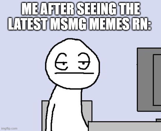 get real... | ME AFTER SEEING THE LATEST MSMG MEMES RN: | image tagged in bored of this crap | made w/ Imgflip meme maker