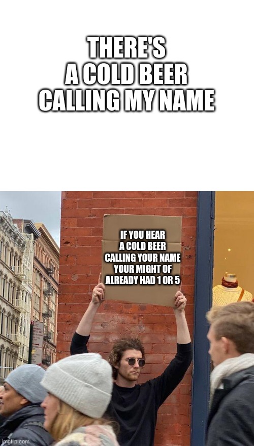 There's a cold beer calling my name, feel a good time coming | THERE'S A COLD BEER CALLING MY NAME; IF YOU HEAR A COLD BEER CALLING YOUR NAME YOUR MIGHT OF ALREADY HAD 1 OR 5 | image tagged in blank white template,memes,guy holding cardboard sign | made w/ Imgflip meme maker
