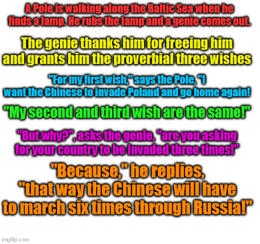 Neighborly love in Eastern Europe be like | A Pole is walking along the Baltic Sea when he finds a lamp. He rubs the lamp and a genie comes out. The genie thanks him for freeing him and grants him the proverbial three wishes; "For my first wish," says the Pole, "I want the Chinese to invade Poland and go home again! "My second and third wish are the same!"; "But why?", asks the genie, "are you asking for your country to be invaded three times!"; "Because," he replies, "that way the Chinese will have to march six times through Russia!" | image tagged in blank white template,poland,russia,china | made w/ Imgflip meme maker