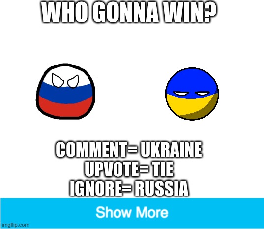 Stop the war! | WHO GONNA WIN? COMMENT= UKRAINE
UPVOTE= TIE
IGNORE= RUSSIA | image tagged in blank white template,hehehe,ukraine,russia | made w/ Imgflip meme maker